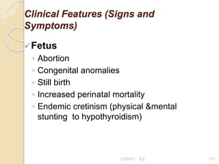 Clinical Features (Signs and
Symptoms)
Fetus
◦ Abortion
◦ Congenital anomalies
◦ Still birth
◦ Increased perinatal mortality
◦ Endemic cretinism (physical &mental
stunting to hypothyroidism)
171
2/7/2011 S.E.
 