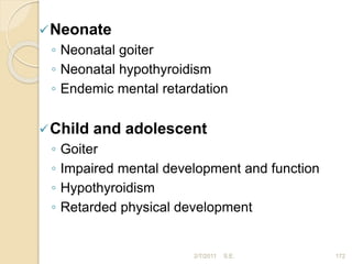 Neonate
◦ Neonatal goiter
◦ Neonatal hypothyroidism
◦ Endemic mental retardation
Child and adolescent
◦ Goiter
◦ Impaired mental development and function
◦ Hypothyroidism
◦ Retarded physical development
172
2/7/2011 S.E.
 