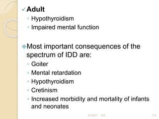 Adult
◦ Hypothyroidism
◦ Impaired mental function
Most important consequences of the
spectrum of IDD are:
◦ Goiter
◦ Mental retardation
◦ Hypothyroidism
◦ Cretinism
◦ Increased morbidity and mortality of infants
and neonates
173
2/7/2011 S.E.
 