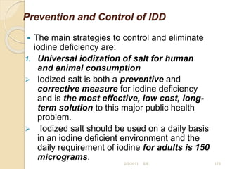 Prevention and Control of IDD
 The main strategies to control and eliminate
iodine deficiency are:
1. Universal iodization of salt for human
and animal consumption
 Iodized salt is both a preventive and
corrective measure for iodine deficiency
and is the most effective, low cost, long-
term solution to this major public health
problem.
 Iodized salt should be used on a daily basis
in an iodine deficient environment and the
daily requirement of iodine for adults is 150
micrograms.
176
2/7/2011 S.E.
 