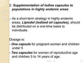 2. Supplementation of iodine capsules to
populations in highly endemic areas
 As a short-term strategy in highly endemic
areas, Lipiodol (iodized oil capsules), should
be distributed on a one-time basis to
individuals.
Dosage is:
- One capsule for pregnant women and children
under 5
- Two capsules for women of reproductive age
and children 5 to 14 years of age.
177
2/7/2011 S.E.
 
