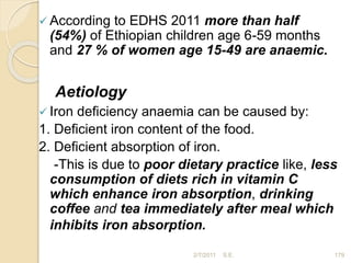  According to EDHS 2011 more than half
(54%) of Ethiopian children age 6-59 months
and 27 % of women age 15-49 are anaemic.
Aetiology
 Iron deficiency anaemia can be caused by:
1. Deficient iron content of the food.
2. Deficient absorption of iron.
-This is due to poor dietary practice like, less
consumption of diets rich in vitamin C
which enhance iron absorption, drinking
coffee and tea immediately after meal which
inhibits iron absorption.
179
2/7/2011 S.E.
 