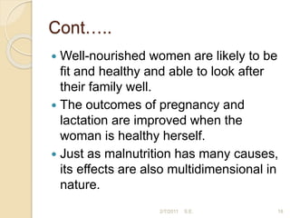 Cont…..
 Well-nourished women are likely to be
ﬁt and healthy and able to look after
their family well.
 The outcomes of pregnancy and
lactation are improved when the
woman is healthy herself.
 Just as malnutrition has many causes,
its effects are also multidimensional in
nature.
18
2/7/2011 S.E.
 