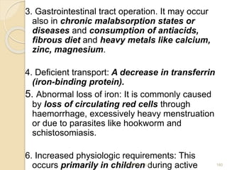 3. Gastrointestinal tract operation. It may occur
also in chronic malabsorption states or
diseases and consumption of antiacids,
fibrous diet and heavy metals like calcium,
zinc, magnesium.
4. Deficient transport: A decrease in transferrin
(iron-binding protein).
5. Abnormal loss of iron: It is commonly caused
by loss of circulating red cells through
haemorrhage, excessively heavy menstruation
or due to parasites like hookworm and
schistosomiasis.
6. Increased physiologic requirements: This
occurs primarily in children during active 180
2/7/2011 S.E.
 