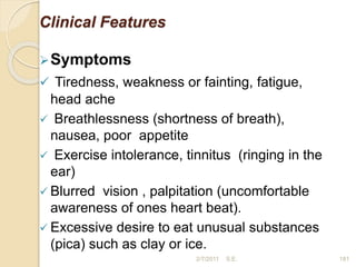 Clinical Features
Symptoms
 Tiredness, weakness or fainting, fatigue,
head ache
 Breathlessness (shortness of breath),
nausea, poor appetite
 Exercise intolerance, tinnitus (ringing in the
ear)
 Blurred vision , palpitation (uncomfortable
awareness of ones heart beat).
 Excessive desire to eat unusual substances
(pica) such as clay or ice.
181
2/7/2011 S.E.
 