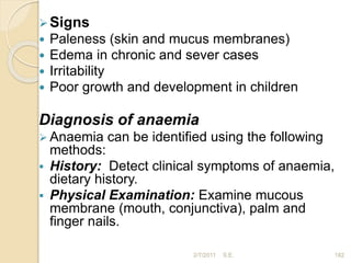 Signs
 Paleness (skin and mucus membranes)
 Edema in chronic and sever cases
 Irritability
 Poor growth and development in children
Diagnosis of anaemia
 Anaemia can be identified using the following
methods:
 History: Detect clinical symptoms of anaemia,
dietary history.
 Physical Examination: Examine mucous
membrane (mouth, conjunctiva), palm and
finger nails.
182
2/7/2011 S.E.
 