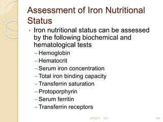 Assessment of Iron Nutritional
Status
• Iron nutritional status can be assessed
by the following biochemical and
hematological tests
– Hemoglobin
– Hematocrit
– Serum iron concentration
– Total iron binding capacity
– Transferrin saturation
– Protoporphyrin
– Serum ferritin
– Transferrin receptors
2/7/2011 S.E. 184
 