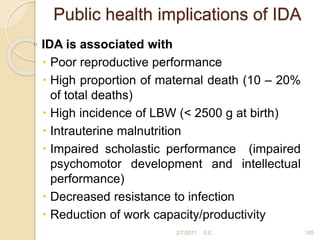 Public health implications of IDA
◦ IDA is associated with
 Poor reproductive performance
 High proportion of maternal death (10 – 20%
of total deaths)
 High incidence of LBW (< 2500 g at birth)
 Intrauterine malnutrition
 Impaired scholastic performance (impaired
psychomotor development and intellectual
performance)
 Decreased resistance to infection
 Reduction of work capacity/productivity
2/7/2011 S.E. 185
 