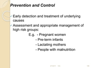 Prevention and Control
 Early detection and treatment of underlying
causes
 Assessment and appropriate management of
high risk groups:
E.g. - Pregnant women
- Pre-term infants
- Lactating mothers
- People with malnutrition
186
2/7/2011 S.E.
 
