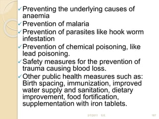 Preventing the underlying causes of
anaemia
Prevention of malaria
Prevention of parasites like hook worm
infestation
Prevention of chemical poisoning, like
lead poisoning.
Safety measures for the prevention of
trauma causing blood loss.
Other public health measures such as:
Birth spacing, immunization, improved
water supply and sanitation, dietary
improvement, food fortification,
supplementation with iron tablets.
187
2/7/2011 S.E.
 