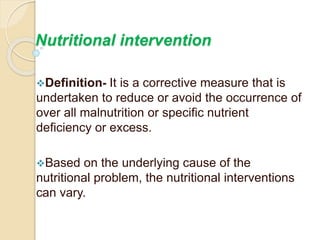 Nutritional intervention
Definition- It is a corrective measure that is
undertaken to reduce or avoid the occurrence of
over all malnutrition or specific nutrient
deficiency or excess.
Based on the underlying cause of the
nutritional problem, the nutritional interventions
can vary.
 