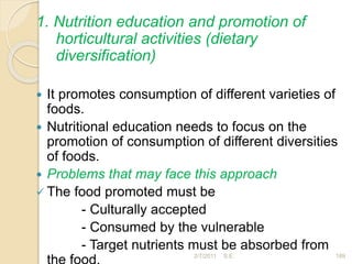 1. Nutrition education and promotion of
horticultural activities (dietary
diversification)
 It promotes consumption of different varieties of
foods.
 Nutritional education needs to focus on the
promotion of consumption of different diversities
of foods.
 Problems that may face this approach
 The food promoted must be
- Culturally accepted
- Consumed by the vulnerable
- Target nutrients must be absorbed from
189
2/7/2011 S.E.
 