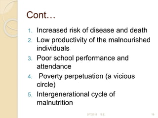 Cont…
1. Increased risk of disease and death
2. Low productivity of the malnourished
individuals
3. Poor school performance and
attendance
4. Poverty perpetuation (a vicious
circle)
5. Intergenerational cycle of
malnutrition
19
2/7/2011 S.E.
 