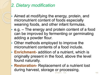 2. Dietary modification
 Aimed at modifying the energy, protein, and
micronutrient content of foods especially
weaning foods, and other infant formulas.
 e.g. – The energy and protein content of a food
can be improved by fermenting or germinating
adding a powder flour.
 Other methods employed to improve the
micronutrient contents of a food include.
 Enrichment- addition of a nutrient, which is
originally present in the food, above the level
found naturally.
 Restoration- Replacement of a nutrient lost
during harvest, storage or processing.
190
2/7/2011 S.E.
 