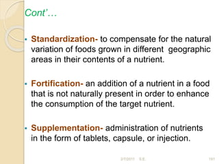 Cont’…
 Standardization- to compensate for the natural
variation of foods grown in different geographic
areas in their contents of a nutrient.
 Fortification- an addition of a nutrient in a food
that is not naturally present in order to enhance
the consumption of the target nutrient.
 Supplementation- administration of nutrients
in the form of tablets, capsule, or injection.
191
2/7/2011 S.E.
 