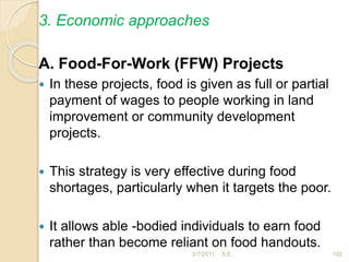 3. Economic approaches
A. Food-For-Work (FFW) Projects
 In these projects, food is given as full or partial
payment of wages to people working in land
improvement or community development
projects.
 This strategy is very effective during food
shortages, particularly when it targets the poor.
 It allows able -bodied individuals to earn food
rather than become reliant on food handouts.
192
2/7/2011 S.E.
 