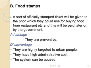 B. Food stamps
 A sort of officially stamped ticket will be given to
the poor which they could use for buying food
from restaurant etc and this will be paid later on
by the government.
Advantage
- They are preventive.
Disadvantage
 They are highly targeted to urban people.
 They have high administrative cost.
 The system can be abused.
193
2/7/2011 S.E.
 