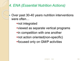 4. ENA (Essential Nutrition Actions)
 Over past 30-40 years nutrition interventions
were often…
not integrated
viewed as separate vertical programs
in competition with one another
not action oriented(non-specific)
focused only on GM/P activities
195
2/7/2011 S.E.
 