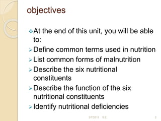 objectives
At the end of this unit, you will be able
to:
Define common terms used in nutrition
List common forms of malnutrition
Describe the six nutritional
constituents
Describe the function of the six
nutritional constituents
Identify nutritional deficiencies
2/7/2011 S.E. 2
 