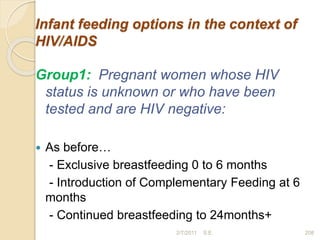 Infant feeding options in the context of
HIV/AIDS
Group1: Pregnant women whose HIV
status is unknown or who have been
tested and are HIV negative:
 As before…
- Exclusive breastfeeding 0 to 6 months
- Introduction of Complementary Feeding at 6
months
- Continued breastfeeding to 24months+
208
2/7/2011 S.E.
 