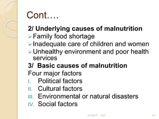 Cont….
2/ Underlying causes of malnutrition
Family food shortage
Inadequate care of children and women
Unhealthy environment and poor health
services
3/ Basic causes of malnutrition
Four major factors
I. Political factors
II. Cultural factors
III. Environmental or natural disasters
IV. Social factors
21
2/7/2011 S.E.
 