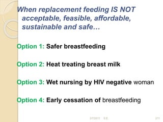 When replacement feeding IS NOT
acceptable, feasible, affordable,
sustainable and safe…
Option 1: Safer breastfeeding
Option 2: Heat treating breast milk
Option 3: Wet nursing by HIV negative woman
Option 4: Early cessation of breastfeeding
211
2/7/2011 S.E.
 