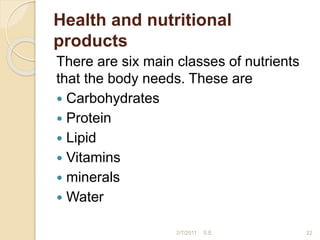 Health and nutritional
products
There are six main classes of nutrients
that the body needs. These are
 Carbohydrates
 Protein
 Lipid
 Vitamins
 minerals
 Water
22
2/7/2011 S.E.
 