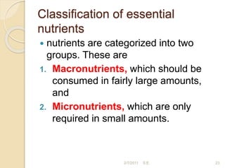 Classiﬁcation of essential
nutrients
 nutrients are categorized into two
groups. These are
1. Macronutrients, which should be
consumed in fairly large amounts,
and
2. Micronutrients, which are only
required in small amounts.
23
2/7/2011 S.E.
 