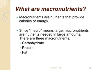 What are macronutrients?
 Macronutrients are nutrients that provide
calories or energy.
 Since “macro” means large, macronutrients
are nutrients needed in large amounts.
There are three macronutrients:
◦ Carbohydrate
◦ Protein
◦ Fat
25
2/7/2011 S.E.
 