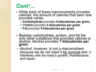 Cont’…
 While each of these macronutrients provides
calories, the amount of calories that each one
provides varies.
 Carbohydrate provides 4 kilocalories per gram.
 Protein provides 4 kilocalories per gram.
 Fat provides 9 kilocalories per gram.
 Besides carbohydrate, protein, and fat the
only other substance that provides calories is
alcohol. Alcohol provides 7 kilocalories per
gram.
 Alcohol, however, is not a macronutrient
because we do not need it for survival and it
interferes with the body’s growth, maintenance,
and repair.
27
2/7/2011 S.E.
 