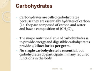 Carbohydrates
• Carbohydrates are called carbohydrates
because they are essentially hydrates of carbon
(i.e. they are composed of carbon and water
and have a composition of (CH2O)n.
• The major nutritional role of carbohydrates is
to provide energy and digestible carbohydrates
provide 4 kilocalories per gram.
• No single carbohydrate is essential, but
carbohydrates do participate in many required
functions in the body.
28
2/7/2011 S.E.
 