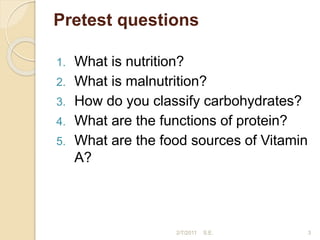 Pretest questions
1. What is nutrition?
2. What is malnutrition?
3. How do you classify carbohydrates?
4. What are the functions of protein?
5. What are the food sources of Vitamin
A?
2/7/2011 S.E. 3
 