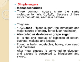  Simple sugars
 Monosaccharides
 Three common sugars share the same
molecular formula: C6H12O6. Because of their
six carbon atoms, each is a hexose.
 They are:
 1. Glucose - "blood sugar", the immediate and
major source of energy for cellular respiration.
• Also called as dextrose or grape sugar.
• It is the end product of digestion of starch,
sucrose, maltose and lactose.
• Found in fruits, vegetables, honey, corn syrup
and molasses
• After meal glucose is converted to glycogen
and excess is converted to triaglycerol and
stored.
30
2/7/2011 S.E.
 