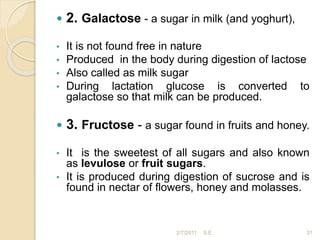  2. Galactose - a sugar in milk (and yoghurt),
• It is not found free in nature
• Produced in the body during digestion of lactose
• Also called as milk sugar
• During lactation glucose is converted to
galactose so that milk can be produced.
 3. Fructose - a sugar found in fruits and honey.
• It is the sweetest of all sugars and also known
as levulose or fruit sugars.
• It is produced during digestion of sucrose and is
found in nectar of flowers, honey and molasses.
31
2/7/2011 S.E.
 