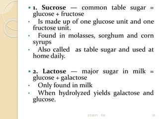  1. Sucrose — common table sugar =
glucose + fructose
• Is made up of one glucose unit and one
fructose unit.
• Found in molasses, sorghum and corn
syrups
• Also called as table sugar and used at
home daily.
 2. Lactose — major sugar in milk =
glucose + galactose
• Only found in milk
• When hydrolyzed yields galactose and
glucose.
33
2/7/2011 S.E.
 