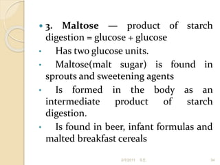  3. Maltose — product of starch
digestion = glucose + glucose
• Has two glucose units.
• Maltose(malt sugar) is found in
sprouts and sweetening agents
• Is formed in the body as an
intermediate product of starch
digestion.
• Is found in beer, infant formulas and
malted breakfast cereals
34
2/7/2011 S.E.
 