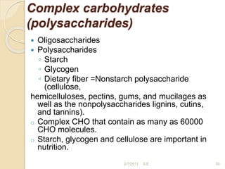 Complex carbohydrates
(polysaccharides)
 Oligosaccharides
 Polysaccharides
◦ Starch
◦ Glycogen
◦ Dietary fiber =Nonstarch polysaccharide
(cellulose,
hemicelluloses, pectins, gums, and mucilages as
well as the nonpolysaccharides lignins, cutins,
and tannins).
o Complex CHO that contain as many as 60000
CHO molecules.
o Starch, glycogen and cellulose are important in
nutrition.
35
2/7/2011 S.E.
 