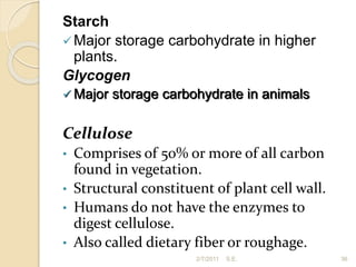 Starch
Major storage carbohydrate in higher
plants.
Glycogen
 Major storage carbohydrate in animals
Cellulose
• Comprises of 50% or more of all carbon
found in vegetation.
• Structural constituent of plant cell wall.
• Humans do not have the enzymes to
digest cellulose.
• Also called dietary fiber or roughage.
36
2/7/2011 S.E.
 