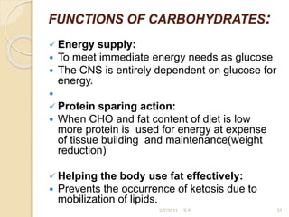 FUNCTIONS OF CARBOHYDRATES:
 Energy supply:
 To meet immediate energy needs as glucose
 The CNS is entirely dependent on glucose for
energy.

 Protein sparing action:
 When CHO and fat content of diet is low
more protein is used for energy at expense
of tissue building and maintenance(weight
reduction)
 Helping the body use fat effectively:
 Prevents the occurrence of ketosis due to
mobilization of lipids.
37
2/7/2011 S.E.
 