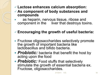  Lactose enhances calcium absorption:
 As component of body substances and
compounds
 as heparin, nervous tissue, ribose and
component in the liver that destroys toxins.
 Encouraging the growth of useful bacteria:
 Fructose oligosaccharides selectively promote
the growth of important bacteria like
lactobacillus and bifido bacteria.
 Probiotic: bacteria that benefit the host by
acting upon the food
 Prebiotic: Food stuffs that selectively
stimulate the growth of essential bacteria ex.
Fructose, oligosaccharides.
38
2/7/2011 S.E.
 