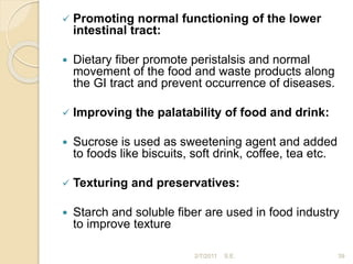 Promoting normal functioning of the lower
intestinal tract:
 Dietary fiber promote peristalsis and normal
movement of the food and waste products along
the GI tract and prevent occurrence of diseases.
 Improving the palatability of food and drink:
 Sucrose is used as sweetening agent and added
to foods like biscuits, soft drink, coffee, tea etc.
 Texturing and preservatives:
 Starch and soluble fiber are used in food industry
to improve texture
39
2/7/2011 S.E.
 