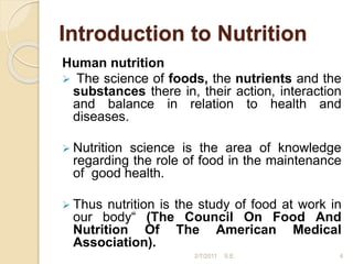 Introduction to Nutrition
Human nutrition
 The science of foods, the nutrients and the
substances there in, their action, interaction
and balance in relation to health and
diseases.
 Nutrition science is the area of knowledge
regarding the role of food in the maintenance
of good health.
 Thus nutrition is the study of food at work in
our body“ (The Council On Food And
Nutrition Of The American Medical
Association).
4
2/7/2011 S.E.
 