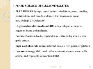  FOOD SOURCE OF CARBOHYDRATES:
 FREE SUGARS: Syrups, cereal grains, dried fruits, pasta, candies,
pastries/kyk/ and breads and fruits like banana and sweet
potato.(high CHO density)
 Oligosaccharides(medium CHO density): garlic, onions,
legumes, fruits and molasses.
 Polysaccharides: fruits, vegetables, cereals and legumes, whole
grain cereals.
 high carbohydrate sources: bread, cereals, rice, pasta, vegetables
 Low sources-egg, fish, poultry/honey meat/, cheese, meat, milk,
animal and vegetable fats contain CHO.
40
2/7/2011 S.E.
 