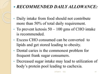  RECOMMENDED DAILY ALLOWANCE:
• Daily intake from food should not contribute
more than 50% of total daily requirement.
• To prevent ketosis 50 – 100 gms of CHO intake
is recommended.
• Excess CHO consumed can be converted to
lipids and get stored leading to obesity.
• Dental caries is the commonest problem for
frequent frank sugar consumers.
• Decreased sugar intake may lead to utilization of
body’s protein pool leading to cachexia.
41
2/7/2011 S.E.
 