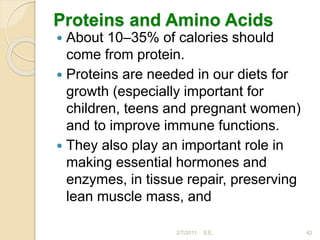 Proteins and Amino Acids
 About 10–35% of calories should
come from protein.
 Proteins are needed in our diets for
growth (especially important for
children, teens and pregnant women)
and to improve immune functions.
 They also play an important role in
making essential hormones and
enzymes, in tissue repair, preserving
lean muscle mass, and
42
2/7/2011 S.E.
 