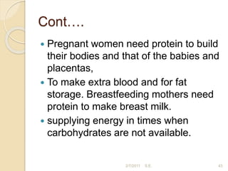 Cont….
 Pregnant women need protein to build
their bodies and that of the babies and
placentas,
 To make extra blood and for fat
storage. Breastfeeding mothers need
protein to make breast milk.
 supplying energy in times when
carbohydrates are not available.
43
2/7/2011 S.E.
 