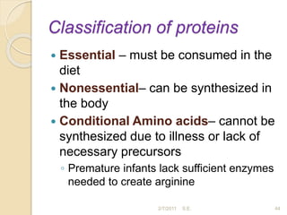 Classification of proteins
 Essential – must be consumed in the
diet
 Nonessential– can be synthesized in
the body
 Conditional Amino acids– cannot be
synthesized due to illness or lack of
necessary precursors
◦ Premature infants lack sufficient enzymes
needed to create arginine
44
2/7/2011 S.E.
 