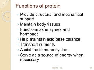 Functions of protein
◦ Provide structural and mechanical
support
◦ Maintain body tissues
◦ Functions as enzymes and
hormones
◦ Help maintain acid base balance
◦ Transport nutrients
◦ Assist the immune system
◦ Serve as a source of energy when
necessary
48
2/7/2011 S.E.
 