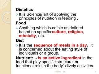 Dietetics
It is Science/ art of applying the
principles of nutrition in feeding .
Food
Anything which is edible as defined
based on specific culture, religion,
ethnicity, etc.
Diet
It is the sequence of meals in a day. It
is concerned about the eating style of
individuals or a group.
Nutrient: - is an active ingredient in the
food that play specific structural or
functional role in the body’s lively activities.
5
2/7/2011 S.E.
 