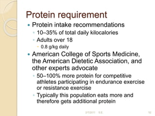 Protein requirement
 Protein intake recommendations
◦ 10–35% of total daily kilocalories
◦ Adults over 18
 0.8 g/kg daily
 American College of Sports Medicine,
the American Dietetic Association, and
other experts advocate
◦ 50–100% more protein for competitive
athletes participating in endurance exercise
or resistance exercise
◦ Typically this population eats more and
therefore gets additional protein
52
2/7/2011 S.E.
 